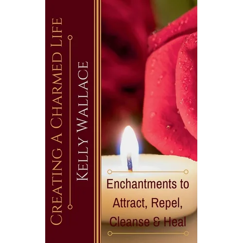 Creating a Charmed Life - Enchantments to Attract, Repel, Cleanse, and Heal