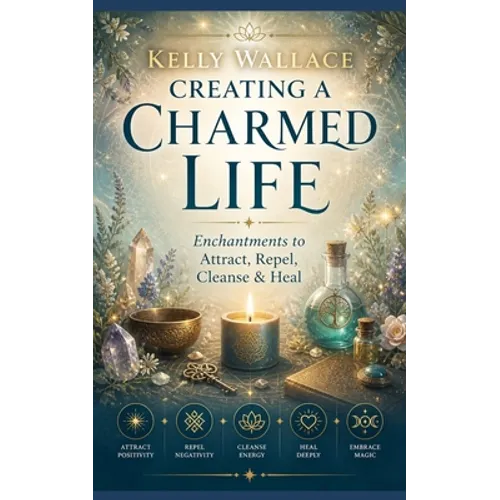 Creating A Charmed Life: Enchantments To Attract, Repel, Cleanse and Heal